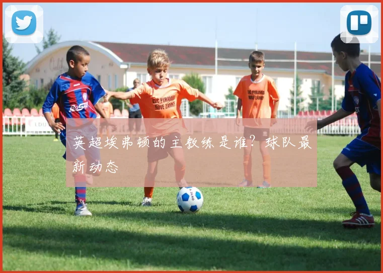 英超埃弗顿的主教练是谁？球队最新动态