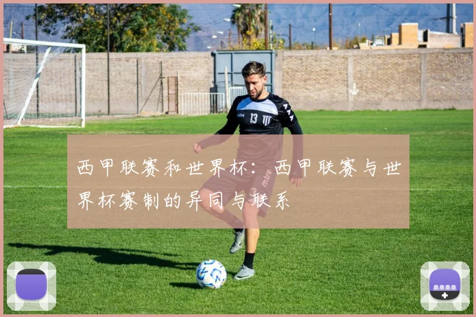 西甲联赛和世界杯：西甲联赛与世界杯赛制的异同与联系