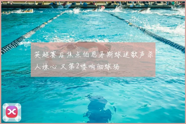 英超赛后焦点伯恩茅斯球迷歌声杀人诛心 又第2喽响彻球场