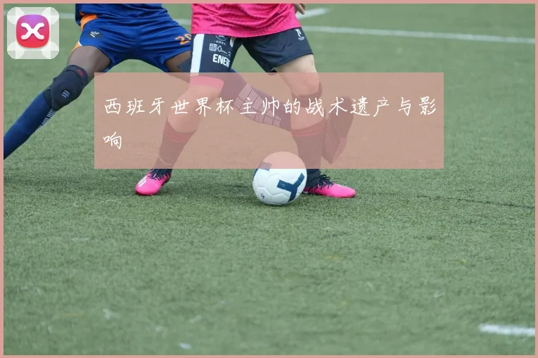 西班牙世界杯主帅的战术遗产与影响