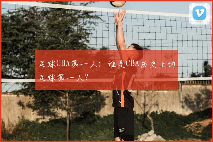 足球CBA第一人：谁是CBA历史上的足球第一人？